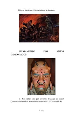 O Fim do Mundo, por: Escriba Valdemir M. Menezes
JULGAMENTO DOS ANJOS
DEMONÍACOS
3 Não sabeis vós que havemos de julgar os anjos?
Quanto mais às coisas pertencentes a esta vida? (I Coríntios 6.3).
[ 141 ]
 