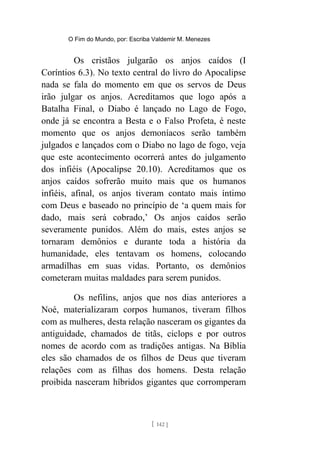 O Fim do Mundo, por: Escriba Valdemir M. Menezes
Os cristãos julgarão os anjos caídos (I
Coríntios 6.3). No texto central do livro do Apocalipse
nada se fala do momento em que os servos de Deus
irão julgar os anjos. Acreditamos que logo após a
Batalha Final, o Diabo é lançado no Lago de Fogo,
onde já se encontra a Besta e o Falso Profeta, é neste
momento que os anjos demoníacos serão também
julgados e lançados com o Diabo no lago de fogo, veja
que este acontecimento ocorrerá antes do julgamento
dos infiéis (Apocalipse 20.10). Acreditamos que os
anjos caídos sofrerão muito mais que os humanos
infiéis, afinal, os anjos tiveram contato mais íntimo
com Deus e baseado no princípio de ‘a quem mais for
dado, mais será cobrado,’ Os anjos caídos serão
severamente punidos. Além do mais, estes anjos se
tornaram demônios e durante toda a história da
humanidade, eles tentavam os homens, colocando
armadilhas em suas vidas. Portanto, os demônios
cometeram muitas maldades para serem punidos.
Os nefilins, anjos que nos dias anteriores a
Noé, materializaram corpos humanos, tiveram filhos
com as mulheres, desta relação nasceram os gigantes da
antiguidade, chamados de titãs, ciclops e por outros
nomes de acordo com as tradições antigas. Na Bíblia
eles são chamados de os filhos de Deus que tiveram
relações com as filhas dos homens. Desta relação
proibida nasceram híbridos gigantes que corromperam
[ 142 ]
 