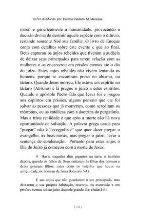 O Fim do Mundo, por: Escriba Valdemir M. Menezes
moral e geneticamente a humanidade, provocando a
decisão divina de destruir aquela espécie com o dilúvio,
restando somente Noé sua família. O livro de Enoque
conta com detalhes sobre este evento e que ao final,
Deus capturou os anjos rebeldes que tiveram a audácia
de deixar seus principados para terem relação com as
mulheres e os encarcerou em prisões eternas até o dia
do juízo. Estes anjos rebeldes não vivem tentando os
homens, porque se encontram preso no abismo, ou
tártaro. Quando Jesus morreu, Ele esteve em espírito no
tártaro (Abismo) e lá pregou o juízo a estes espíritos.
Quando o apóstolo Pedro fala que Jesus foi e pregou
aos espíritos em prisões, alguns pensam que ele foi
salvar as pessoas que já morreram, como acreditam os
mórmons, ou os católicos com a doutrina do purgatório.
Mas a triste realidade é que após a morte não há nova
oportunidade de salvação. A palavra grega usada para
“pregar” não é “eveggeliste” que quer dizer pregar o
evangelho, as boas-novas, mas pregar o juízo, levar a
sentença de condenação. Portanto para estes anjos o
Dia do Juízo já começou com a morte de Jesus.
4 Havia naqueles dias gigantes na terra; e também
depois, quando os filhos de Deus entraram às filhas dos homens e
delas geraram filhos; estes eram os valentes que houve na
antiguidade, os homens de fama.(Gênesis 6.4)
E aos anjos que não guardaram o seu principado, mas
deixaram a sua própria habitação, reservou na escuridão e em
prisões eternas até ao juízo daquele grande dia; (Judas1:6)
[ 143 ]
 