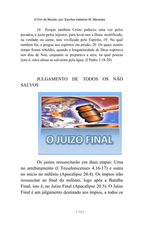 O Fim do Mundo, por: Escriba Valdemir M. Menezes
18 Porque também Cristo padeceu uma vez pelos
pecados, o justo pelos injustos, para levar-nos a Deus; mortificado,
na verdade, na carne, mas vivificado pelo Espírito; 19 No qual
também foi, e pregou aos espíritos em prisão; 20 Os quais noutro
tempo foram rebeldes, quando a longanimidade de Deus esperava
nos dias de Noé, enquanto se preparava a arca; na qual poucas
(isto é, oito) almas se salvaram pela água; (I Pedro 3.18-20)
JULGAMENTO DE TODOS OS NÃO
SALVOS
Os justos ressuscitarão em duas etapas: Uma
no arrebatamento (I Tessalonicenses 4.16-17) e outra
no início no milênio (Apocalipse 20.4). Os ímpios irão
ressuscitar ao final do milênio, logo após a Batalha
Final, isto é, no Juízo Final (Apocalipse 20.5). O Juízo
Final é um julgamento destinado aos ímpios, a todos os
[ 144 ]
 