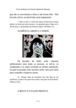 O Fim do Mundo, por: Escriba Valdemir M. Menezes
que não se converteram a Deus e não foram fiéis. Não
haverão salvos, ou absolvidos neste julgamento.
7 Mas os céus e a terra que agora existem pela mesma
palavra se reservam como tesouro, e se guardam para o fogo, até o
dia do juízo, e da perdição dos homens ímpios. (II Pedro 3.7)
AUDIÊNCIA ABERTA A TODOS
Os pecados de todos serão expostos
publicamente para todas as pessoas, os salvos, os
condenados e os anjos assistirão ao infame espetáculo,
na qual os pecados mais secretos serão vistos por todos
para vergonha e desprezo eterno.
22 Porque nada há encoberto que não haja de ser
manifesto; e nada se faz para ficar oculto, mas para ser descoberto.
(Marcos 4.22)
A BESTA E O FALSO PROFETA
[ 145 ]
 