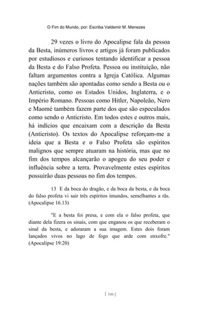 O Fim do Mundo, por: Escriba Valdemir M. Menezes
29 vezes o livro do Apocalipse fala da pessoa
da Besta, inúmeros livros e artigos já foram publicados
por estudiosos e curiosos tentando identificar a pessoa
da Besta e do Falso Profeta. Pessoa ou instituição, não
faltam argumentos contra a Igreja Católica. Algumas
nações também são apontadas como sendo a Besta ou o
Anticristo, como os Estados Unidos, Inglaterra, e o
Império Romano. Pessoas como Hitler, Napoleão, Nero
e Maomé também fazem parte dos que são especulados
como sendo o Anticristo. Em todos estes e outros mais,
há indícios que encaixam com a descrição da Besta
(Anticristo). Os textos do Apocalipse reforçam-me a
ideia que a Besta e o Falso Profeta são espíritos
malignos que sempre atuaram na história, mas que no
fim dos tempos alcançarão o apogeu do seu poder e
influência sobre a terra. Provavelmente estes espíritos
possuirão duas pessoas no fim dos tempos.
13 E da boca do dragão, e da boca da besta, e da boca
do falso profeta vi sair três espíritos imundos, semelhantes a rãs.
(Apocalipse 16.13)
"E a besta foi presa, e com ela o falso profeta, que
diante dela fizera os sinais, com que enganou os que receberam o
sinal da besta, e adoraram a sua imagem. Estes dois foram
lançados vivos no lago de fogo que arde com enxofre."
(Apocalipse 19:20)
[ 146 ]
 
