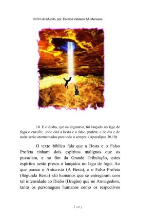 O Fim do Mundo, por: Escriba Valdemir M. Menezes
10 E o diabo, que os enganava, foi lançado no lago de
fogo e enxofre, onde está a besta e o falso profeta; e de dia e de
noite serão atormentados para todo o sempre. (Apocalipse 20.10)
O texto bíblico fala que a Besta e o Falso
Profeta tinham dois espíritos malignos que os
possuíam, e no fim da Grande Tribulação, estes
espíritos serão presos e lançados no lago de fogo. Ao
que parece o Anticristo (A Besta), e o Falso Profeta
(Segunda Besta) são humanos que se entregaram com
tal intensidade ao Diabo (Dragão) que no Armagedom,
tanto os personagens humanos como os respectivos
[ 147 ]
 