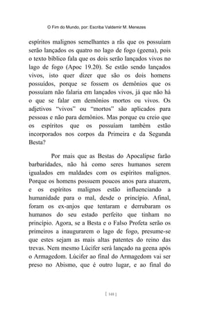 O Fim do Mundo, por: Escriba Valdemir M. Menezes
espíritos malignos semelhantes a rãs que os possuíam
serão lançados os quatro no lago de fogo (geena), pois
o texto bíblico fala que os dois serão lançados vivos no
lago de fogo (Apoc 19.20). Se estão sendo lançados
vivos, isto quer dizer que são os dois homens
possuídos, porque se fossem os demônios que os
possuíam não falaria em lançados vivos, já que não há
o que se falar em demônios mortos ou vivos. Os
adjetivos “vivos” ou “mortos” são aplicados para
pessoas e não para demônios. Mas porque eu creio que
os espíritos que os possuíam também estão
incorporados nos corpos da Primeira e da Segunda
Besta?
Por mais que as Bestas do Apocalipse farão
barbaridades, não há como seres humanos serem
igualados em maldades com os espíritos malignos.
Porque os homens possuem poucos anos para atuarem,
e os espíritos malignos estão influenciando a
humanidade para o mal, desde o princípio. Afinal,
foram os ex-anjos que tentaram e derrubaram os
humanos do seu estado perfeito que tinham no
princípio. Agora, se a Besta e o Falso Profeta serão os
primeiros a inaugurarem o lago de fogo, presume-se
que estes sejam as mais altas patentes do reino das
trevas. Nem mesmo Lúcifer será lançado na geena após
o Armagedom. Lúcifer ao final do Armagedom vai ser
preso no Abismo, que é outro lugar, e ao final do
[ 148 ]
 