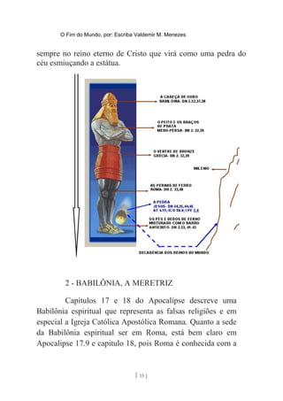 O Fim do Mundo, por: Escriba Valdemir M. Menezes
sempre no reino eterno de Cristo que virá como uma pedra do
céu esmiuçando a estátua.
2 - BABILÔNIA, A MERETRIZ
Capítulos 17 e 18 do Apocalipse descreve uma
Babilônia espiritual que representa as falsas religiões e em
especial a Igreja Católica Apostólica Romana. Quanto a sede
da Babilônia espiritual ser em Roma, está bem claro em
Apocalipse 17.9 e capitulo 18, pois Roma é conhecida com a
[ 15 ]
 