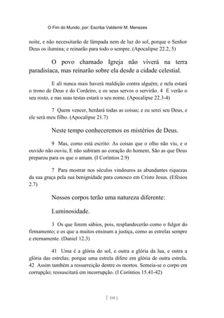 O Fim do Mundo, por: Escriba Valdemir M. Menezes
noite, e não necessitarão de lâmpada nem de luz do sol, porque o Senhor
Deus os ilumina; e reinarão para todo o sempre. (Apocalipse 22.2, 5)
O povo chamado Igreja não viverá na terra
paradisíaca, mas reinarão sobre ela desde a cidade celestial.
E ali nunca mais haverá maldição contra alguém; e nela estará
o trono de Deus e do Cordeiro, e os seus servos o servirão. 4 E verão o
seu rosto, e nas suas testas estará o seu nome. (Apocalipse 22.3-4)
7 Quem vencer, herdará todas as coisas; e eu serei seu Deus, e
ele será meu filho. (Apocalipse 21.7)
Neste tempo conheceremos os mistérios de Deus.
9 Mas, como está escrito: As coisas que o olho não viu, e o
ouvido não ouviu, E não subiram ao coração do homem, São as que Deus
preparou para os que o amam. (I Coríntios 2.9)
7 Para mostrar nos séculos vindouros as abundantes riquezas
da sua graça pela sua benignidade para conosco em Cristo Jesus. (Efésios
2.7)
Nossos corpos terão uma natureza diferente:
Luminosidade.
3 Os que forem sábios, pois, resplandecerão como o fulgor do
firmamento; e os que a muitos ensinam a justiça, como as estrelas sempre
e eternamente. (Daniel 12.3)
41 Uma é a glória do sol, e outra a glória da lua, e outra a
glória das estrelas; porque uma estrela difere em glória de outra estrela.
42 Assim também a ressurreição dentre os mortos. Semeia-se o corpo em
corrupção; ressuscitará em incorrupção. (I Coríntios 15.41-42)
[ 150 ]
 