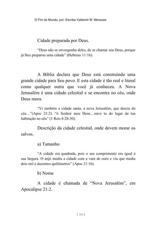 O Fim do Mundo, por: Escriba Valdemir M. Menezes
Cidade preparada por Deus.
“Deus não se envergonha deles, de se chamar seu Deus, porque
já lhes preparou uma cidade” (Hebreus 11:16).
A Bíblia declara que Deus está construindo uma
grande cidade para Seu povo. E esta cidade é tão real e literal
como qualquer outra que você já conheceu. A Nova
Jerusalém é uma cidade celestial e se encontra no céu, onde
Deus mora.
“Vi também a cidade santa, a nova Jerusalém, que descia do
céu…”(Apoc 21:2). “ó Senhor meu Deus…ouve tu do lugar da tua
habitação no céu” (1 Reis 8:28-30).
Descrição da cidade celestial, onde devem morar os
salvos.
a) Tamanho
“A cidade era quadrada, pois o seu comprimento era igual à
sua largura. O anjo mediu a cidade com a vara de ouro e viu que media
dois mil e duzentos quilômetros” (Apoc 21:16).
b) Nome
A cidade é chamada de “Nova Jerusalém”, em
Apocalipse 21:2.
[ 153 ]
 