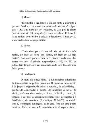 O Fim do Mundo, por: Escriba Valdemir M. Menezes
c) Muros
“Ele mediu o seu muro, e era de cento e quarenta e
quatro côvados. …o muro era construído de jaspe” (Apoc
21:17-18). Um muro de 144 côvados, ou 216 pés de altura
(um côvado são 18 polegadas), rodeia a cidade. É feito de
jaspe sólido, com brilho e beleza indescritível. Cerca de 20
andares de altura de jaspe sólido!
d) Portas
“Tinha doze portas… do lado do oriente tinha três
portas, do lado do norte três portas, do lado do sul três
portas”. “As doze portas eram doze pérolas: cada uma das
portas era uma só pérola” (Apocalipse 21:12, 13, 21). A
cidade têm 12 portas, 3 em cada lado, cada uma feita de uma
única pérola.
e) Fundações
O muro da cidade tinha 12 fundamentos adornados
de toda espécie de pedras preciosas. O primeiro fundamento
é de jaspe; o segundo, de safira; o terceiro, de calcedônia; o
quarto, de esmeralda; o quinto, de sardônio; o sexto, de
sárdio; o sétimo, de crisólito; o oitavo, de berilo; o nono, de
topázio; o décimo, de crisópraso; o undécimo, de jacinto; e o
duodécimo, de ametista. (Apocalipse 21:14-20). A cidade
tem 12 completas fundações, cada uma feita de uma pedra
preciosa. Todas as cores do arco-íris estão ali representadas.
[ 154 ]
 