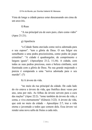 O Fim do Mundo, por: Escriba Valdemir M. Menezes
Vista de longe a cidade parece estar descansando em cima de
um arco-íris.
f) Ruas
“A rua principal era de ouro puro, claro como vidro”
(Apoc 21:21).
g) Aparência
“a Cidade Santa ataviada como noiva adornada para
o seu esposo”. “tem a glória de Deus. O seu fulgor era
semelhante a uma pedra preciosíssima, como pedra de jaspe
cristalina”. “A cidade é quadrangular, de comprimento e
largura iguais”. (Apocalipse 21:2, 11,16). A cidade, com
todas as suas pedras preciosas, ouro e beleza cintilante, será
iluminada com a glória de Deus. Na sua grande majestade e
pureza é comparada a uma “noiva adornada para o seu
marido”. (7)
h) A árvore da vida.
“no meio da rua principal da cidade. De cada lado
do rio estava a árvore da vida, que frutifica doze vezes por
ano, uma por mês. As folhas da árvore servem para a cura
das nações” (Apoc 22:2). “tome também da árvore da vida, e
coma, e viva eternamente” (Gênesis 3:22). A árvore da vida,
que está no meio da cidade – Apocalipse 2:7, traz a vida
eterna e juventude a todos que comem dela. Essa árvore vai
render uma nova safra de frutas a cada mês.
[ 155 ]
 