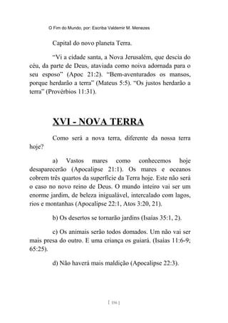 O Fim do Mundo, por: Escriba Valdemir M. Menezes
Capital do novo planeta Terra.
“Vi a cidade santa, a Nova Jerusalém, que descia do
céu, da parte de Deus, ataviada como noiva adornada para o
seu esposo” (Apoc 21:2). “Bem-aventurados os mansos,
porque herdarão a terra” (Mateus 5:5). “Os justos herdarão a
terra” (Provérbios 11:31).
XVI - NOVA TERRA
Como será a nova terra, diferente da nossa terra
hoje?
a) Vastos mares como conhecemos hoje
desaparecerão (Apocalipse 21:1). Os mares e oceanos
cobrem três quartos da superfície da Terra hoje. Este não será
o caso no novo reino de Deus. O mundo inteiro vai ser um
enorme jardim, de beleza inigualável, intercalado com lagos,
rios e montanhas (Apocalipse 22:1, Atos 3:20, 21).
b) Os desertos se tornarão jardins (Isaías 35:1, 2).
c) Os animais serão todos domados. Um não vai ser
mais presa do outro. E uma criança os guiará. (Isaías 11:6-9;
65:25).
d) Não haverá mais maldição (Apocalipse 22:3).
[ 156 ]
 
