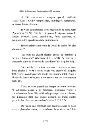 O Fim do Mundo, por: Escriba Valdemir M. Menezes
e) Não haverá mais qualquer tipo de violência
(Isaías 60:18). Crime, tempestades, inundações, terremotos,
tornados, ferimentos, etc.
f) Nada contaminado será encontrado na nova terra
(Apocalipse 21:27). Não haverá pontas de cigarro, sumo de
tabaco, bêbados, bares, prostituição, fotos obscenas, ou
qualquer outro tipo de maldade ou impureza.
Haverá crianças no reino de Deus? Se assim for, elas
vão crescer?
“As ruas da cidade ficarão cheias de meninos e
meninas brincando” (Zacarias 8:5 – NVI). “e saireis, e
crescereis como os bezerros do cevadouro” (Malaquias 4:2).
Sim, vai haver muitos meninos e meninas na nova
Terra (Isaías 11:6-9), e esses jovens vão crescer (Malaquias
4:2). Temos nos degenerado muito em estatura, inteligência e
vitalidade desde Adão, mas tudo isso vai ser restaurado (Atos
3:20, 21).
Como o justo gastará seu tempo no reino terrestre:
“E edificarão casas, e as habitarão; plantarão vinhas e
comerão o seu fruto. Não edificarão para que outros habitem;
não plantarão para que outros comam; os meus eleitos
gozarão das obras das suas mãos” (Isaías 65:21, 22).
Os justos irão construir suas próprias casas na nova
terra, e plantarão vinhas, e comerão os frutos delas. A Bíblia
[ 157 ]
 