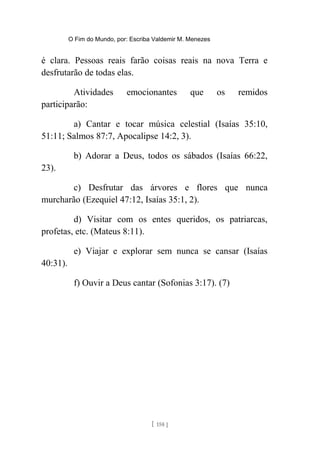 O Fim do Mundo, por: Escriba Valdemir M. Menezes
é clara. Pessoas reais farão coisas reais na nova Terra e
desfrutarão de todas elas.
Atividades emocionantes que os remidos
participarão:
a) Cantar e tocar música celestial (Isaías 35:10,
51:11; Salmos 87:7, Apocalipse 14:2, 3).
b) Adorar a Deus, todos os sábados (Isaías 66:22,
23).
c) Desfrutar das árvores e flores que nunca
murcharão (Ezequiel 47:12, Isaías 35:1, 2).
d) Visitar com os entes queridos, os patriarcas,
profetas, etc. (Mateus 8:11).
e) Viajar e explorar sem nunca se cansar (Isaías
40:31).
f) Ouvir a Deus cantar (Sofonias 3:17). (7)
[ 158 ]
 