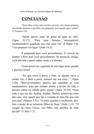 O Fim do Mundo, por: Escriba Valdemir M. Menezes
CONCLUSÃO
“Nem olhos viram, nem ouvidos ouviram, nem jamais penetrou
em coração humano o que Deus tem preparado para aqueles que o amam”
(1 Coríntios 2:9).
“Quem quiser, tome de graça da água da vida”
(Apoc 22:17). “Para uma herança incorruptível,
incontaminável guardada nos céus para vós” (I Pedro 1:4).
“vou preparar-vos lugar” (João 14:2).
É preparado para você pessoalmente. O convite do
Senhor é feito para você pessoalmente. Se rejeita-lo, amigo,
você não terá a quem culpar senão a si mesmo.
Como posso ter a garantia de um lugar neste grande
e glorioso reino?
“Eis que estou à porta, e bato: se alguém ouvir a
minha voz, e abrir a porta, entrarei em sua casa…” (Apoc
3:20). “Bem-aventurados aqueles que guardam os seus
mandamentos, para que tenham direito à árvore da vida, e
possam entrar na cidade pelas portas” (Apoc 22:14). “Nem
todo o que me diz: Senhor, Senhor, Senhor, entrará no reino
dos céus, mas aquele que faz a vontade de meu Pai que está
nos céus” (Mateus 7:21). “A todos quantos o receberam, deu-
lhes o poder de se tornarem filhos de Deus” (João 1:12). “O
sangue de Jesus Cristo, seu Filho, nos purifica de todo
pecado” (1 João 1:7).
[ 159 ]
 