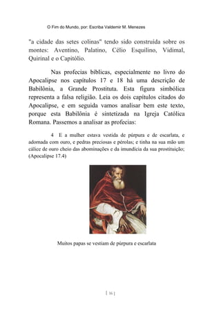 O Fim do Mundo, por: Escriba Valdemir M. Menezes
"a cidade das setes colinas" tendo sido construída sobre os
montes: Aventino, Palatino, Célio Esquilino, Vidimal,
Quirinal e o Capitólio.
Nas profecias bíblicas, especialmente no livro do
Apocalipse nos capítulos 17 e 18 há uma descrição de
Babilônia, a Grande Prostituta. Esta figura simbólica
representa a falsa religião. Leia os dois capítulos citados do
Apocalipse, e em seguida vamos analisar bem este texto,
porque esta Babilônia é sintetizada na Igreja Católica
Romana. Passemos a analisar as profecias:
4 E a mulher estava vestida de púrpura e de escarlata, e
adornada com ouro, e pedras preciosas e pérolas; e tinha na sua mão um
cálice de ouro cheio das abominações e da imundícia da sua prostituição;
(Apocalipse 17.4)
Muitos papas se vestiam de púrpura e escarlata
[ 16 ]
 