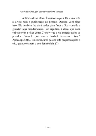 O Fim do Mundo, por: Escriba Valdemir M. Menezes
A Bíblia deixa claro. É muito simples. Dê a sua vida
a Cristo para a purificação do pecado. Quando você fizer
isso, Ele também lhe dará poder para fazer a Sua vontade e
guardar Seus mandamentos. Isso significa, é claro, que você
vai começar a viver como Cristo viveu e vai superar todos os
pecados. “Aquele que vencer herdará todas as coisas.”
Apocalipse 21:7. Em suma, uma pessoa está preparada para o
céu, quando ela tem o céu dentro dela. (7)
[ 160 ]
 