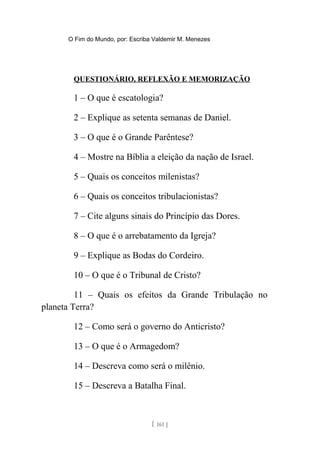 O Fim do Mundo, por: Escriba Valdemir M. Menezes
QUESTIONÁRIO, REFLEXÃO E MEMORIZAÇÃO
1 – O que é escatologia?
2 – Explique as setenta semanas de Daniel.
3 – O que é o Grande Parêntese?
4 – Mostre na Bíblia a eleição da nação de Israel.
5 – Quais os conceitos milenistas?
6 – Quais os conceitos tribulacionistas?
7 – Cite alguns sinais do Princípio das Dores.
8 – O que é o arrebatamento da Igreja?
9 – Explique as Bodas do Cordeiro.
10 – O que é o Tribunal de Cristo?
11 – Quais os efeitos da Grande Tribulação no
planeta Terra?
12 – Como será o governo do Anticristo?
13 – O que é o Armagedom?
14 – Descreva como será o milênio.
15 – Descreva a Batalha Final.
[ 161 ]
 