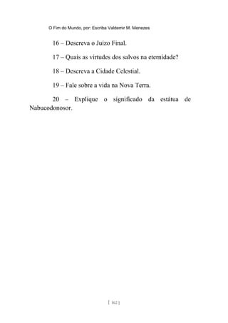 O Fim do Mundo, por: Escriba Valdemir M. Menezes
16 – Descreva o Juízo Final.
17 – Quais as virtudes dos salvos na eternidade?
18 – Descreva a Cidade Celestial.
19 – Fale sobre a vida na Nova Terra.
20 – Explique o significado da estátua de
Nabucodonosor.
[ 162 ]
 