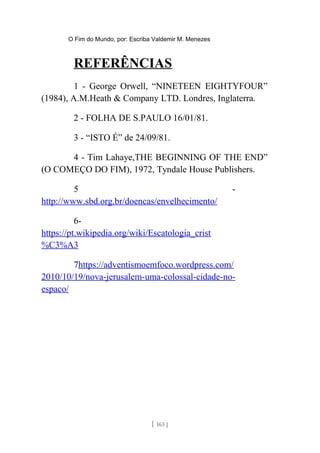 O Fim do Mundo, por: Escriba Valdemir M. Menezes
REFERÊNCIAS
1 - George Orwell, “NINETEEN EIGHTYFOUR”
(1984), A.M.Heath & Company LTD. Londres, Inglaterra.
2 - FOLHA DE S.PAULO 16/01/81.
3 - “ISTO É” de 24/09/81.
4 - Tim Lahaye,THE BEGINNING OF THE END”
(O COMEÇO DO FIM), 1972, Tyndale House Publishers.
5 -
http://www.sbd.org.br/doencas/envelhecimento/
6-
https://pt.wikipedia.org/wiki/Escatologia_crist
%C3%A3
7https://adventismoemfoco.wordpress.com/
2010/10/19/nova-jerusalem-uma-colossal-cidade-no-
espaco/
[ 163 ]
 