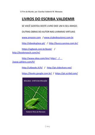 O Fim do Mundo, por: Escriba Valdemir M. Menezes
LIVROS DO ESCRIBA VALDEMIR
SE VOCÊ GOSTOU DESTE LIVRO DOE UM A SEU AMIGO.
OUTRAS OBRAS DO AUTOR NAS LIVRARIAS VIRTUAIS
www.amazon.com / www.clubedeautores.com.br
http://ebooksplace.pt/ / http://busca.saraiva.com.br/
https://agbook.com.br/book/ /
http://bookmooch.com/m/
http://www.ebay.com/itm/ http:/ /
/www.adlibris.com/fi/
http://ukbooks.lt/lt/ / http://pt.slideshare.net/
https://books.google.com.br/ / https://pt.scribd.com/
[ 164 ]
 