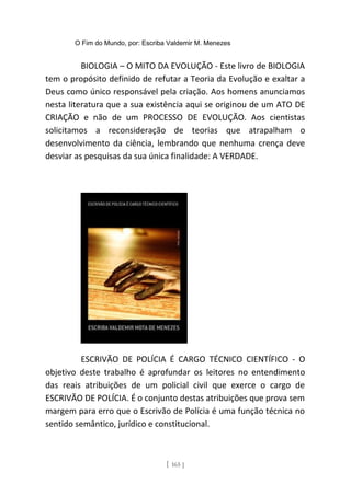 O Fim do Mundo, por: Escriba Valdemir M. Menezes
BIOLOGIA – O MITO DA EVOLUÇÃO - Este livro de BIOLOGIA
tem o propósito definido de refutar a Teoria da Evolução e exaltar a
Deus como único responsável pela criação. Aos homens anunciamos
nesta literatura que a sua existência aqui se originou de um ATO DE
CRIAÇÃO e não de um PROCESSO DE EVOLUÇÃO. Aos cientistas
solicitamos a reconsideração de teorias que atrapalham o
desenvolvimento da ciência, lembrando que nenhuma crença deve
desviar as pesquisas da sua única finalidade: A VERDADE.
ESCRIVÃO DE POLÍCIA É CARGO TÉCNICO CIENTÍFICO - O
objetivo deste trabalho é aprofundar os leitores no entendimento
das reais atribuições de um policial civil que exerce o cargo de
ESCRIVÃO DE POLÍCIA. É o conjunto destas atribuições que prova sem
margem para erro que o Escrivão de Polícia é uma função técnica no
sentido semântico, jurídico e constitucional.
[ 165 ]
 