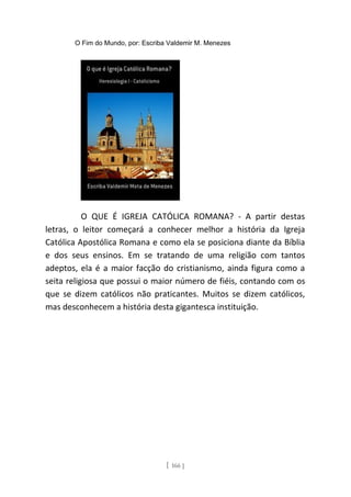 O Fim do Mundo, por: Escriba Valdemir M. Menezes
O QUE É IGREJA CATÓLICA ROMANA? - A partir destas
letras, o leitor começará a conhecer melhor a história da Igreja
Católica Apostólica Romana e como ela se posiciona diante da Bíblia
e dos seus ensinos. Em se tratando de uma religião com tantos
adeptos, ela é a maior facção do cristianismo, ainda figura como a
seita religiosa que possui o maior número de fiéis, contando com os
que se dizem católicos não praticantes. Muitos se dizem católicos,
mas desconhecem a história desta gigantesca instituição.
[ 166 ]
 