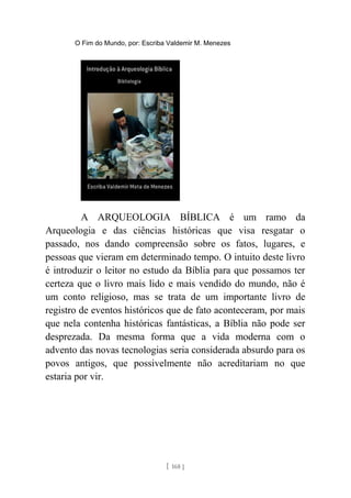 O Fim do Mundo, por: Escriba Valdemir M. Menezes
A ARQUEOLOGIA BÍBLICA é um ramo da
Arqueologia e das ciências históricas que visa resgatar o
passado, nos dando compreensão sobre os fatos, lugares, e
pessoas que vieram em determinado tempo. O intuito deste livro
é introduzir o leitor no estudo da Bíblia para que possamos ter
certeza que o livro mais lido e mais vendido do mundo, não é
um conto religioso, mas se trata de um importante livro de
registro de eventos históricos que de fato aconteceram, por mais
que nela contenha históricas fantásticas, a Bíblia não pode ser
desprezada. Da mesma forma que a vida moderna com o
advento das novas tecnologias seria considerada absurdo para os
povos antigos, que possivelmente não acreditariam no que
estaria por vir.
[ 168 ]
 
