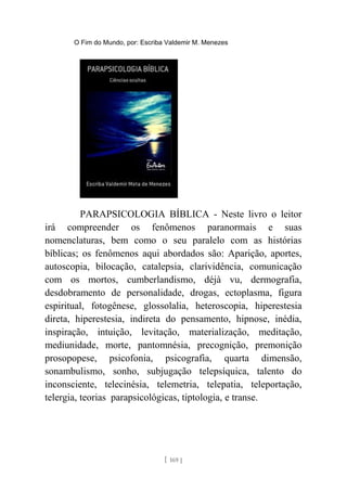 O Fim do Mundo, por: Escriba Valdemir M. Menezes
PARAPSICOLOGIA BÍBLICA - Neste livro o leitor
irá compreender os fenômenos paranormais e suas
nomenclaturas, bem como o seu paralelo com as histórias
bíblicas; os fenômenos aqui abordados são: Aparição, aportes,
autoscopia, bilocação, catalepsia, clarividência, comunicação
com os mortos, cumberlandismo, déjà vu, dermografia,
desdobramento de personalidade, drogas, ectoplasma, figura
espiritual, fotogênese, glossolalia, heteroscopia, hiperestesia
direta, hiperestesia, indireta do pensamento, hipnose, inédia,
inspiração, intuição, levitação, materialização, meditação,
mediunidade, morte, pantomnésia, precognição, premonição
prosopopese, psicofonia, psicografia, quarta dimensão,
sonambulismo, sonho, subjugação telepsíquica, talento do
inconsciente, telecinésia, telemetria, telepatia, teleportação,
telergia, teorias parapsicológicas, tiptologia, e transe.
[ 169 ]
 