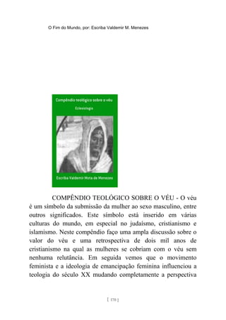 O Fim do Mundo, por: Escriba Valdemir M. Menezes
COMPÊNDIO TEOLÓGICO SOBRE O VÉU - O véu
é um símbolo da submissão da mulher ao sexo masculino, entre
outros significados. Este símbolo está inserido em várias
culturas do mundo, em especial no judaísmo, cristianismo e
islamismo. Neste compêndio faço uma ampla discussão sobre o
valor do véu e uma retrospectiva de dois mil anos de
cristianismo na qual as mulheres se cobriam com o véu sem
nenhuma relutância. Em seguida vemos que o movimento
feminista e a ideologia de emancipação feminina influenciou a
teologia do século XX mudando completamente a perspectiva
[ 170 ]
 