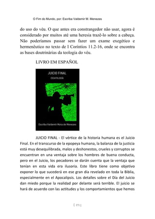 O Fim do Mundo, por: Escriba Valdemir M. Menezes
do uso do véu. O que antes era constrangedor não usar, agora é
considerado por muitos até uma heresia trazê-lo sobre a cabeça.
Não poderíamos passar sem fazer um exame exegético e
hermenêutico no texto de I Coríntios 11.2-16, onde se encontra
as bases doutrinárias da teologia do véu.
LIVRO EM ESPAÑOL
JUICIO FINAL - El vértice de la historia humana es el Juicio
Final. En el transcurso de la epopeya humana, la balanza de la justicia
está muy desequilibrada, malos y deshonestos, crueles y corruptos se
encuentran en una ventaja sobre los hombres de buena conducta,
pero en el Juicio, los pecadores se darán cuenta que la ventaja que
tenían en esta vida era ilusoria. Este libro tiene como objetivo
exponer lo que sucederá en ese gran día revelado en toda la Biblia,
especialmente en el Apocalipsis. Los detalles sobre el Día del Juicio
dan miedo porque la realidad por delante será terrible. El juicio se
hará de acuerdo con las actitudes y los comportamientos que hemos
[ 171 ]
 