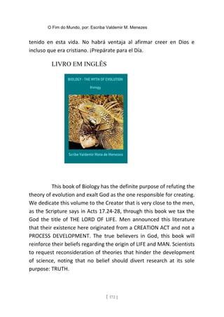 O Fim do Mundo, por: Escriba Valdemir M. Menezes
tenido en esta vida. No habrá ventaja al afirmar creer en Dios e
incluso que era cristiano. ¡Prepárate para el Día.
LIVRO EM INGLÊS
This book of Biology has the definite purpose of refuting the
theory of evolution and exalt God as the one responsible for creating.
We dedicate this volume to the Creator that is very close to the men,
as the Scripture says in Acts 17.24-28, through this book we tax the
God the title of THE LORD OF LIFE. Men announced this literature
that their existence here originated from a CREATION ACT and not a
PROCESS DEVELOPMENT. The true believers in God, this book will
reinforce their beliefs regarding the origin of LIFE and MAN. Scientists
to request reconsideration of theories that hinder the development
of science, noting that no belief should divert research at its sole
purpose: TRUTH.
[ 172 ]
 