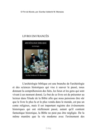 O Fim do Mundo, por: Escriba Valdemir M. Menezes
LIVRO EM FRANCÊS
L'archéologie biblique est une branche de l'archéologie
et des sciences historiques qui vise à sauver le passé, nous
donnant la compréhension des faits, les lieux et les gens qui sont
vivant à un moment donné. Le but de ce livre est de présenter au
lecteur dans l'étude de la Bible afin que nous puissions être sûr
que le livre le plus lu et le plus vendu dans le monde, est pas un
conte religieux, mais il est important registre des événements
historiques qui ont réellement passé, autant qu'il contient
fantastique historique, la Bible ne peut pas être négligée. De la
même manière que la vie moderne avec l'avènement des
[ 173 ]
 