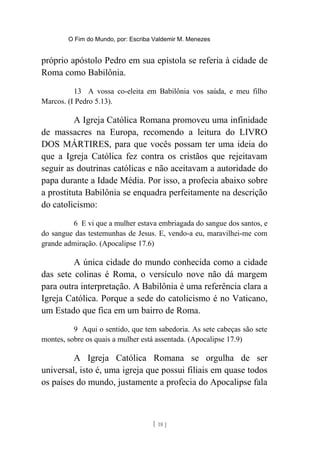 O Fim do Mundo, por: Escriba Valdemir M. Menezes
próprio apóstolo Pedro em sua epístola se referia à cidade de
Roma como Babilônia.
13 A vossa co-eleita em Babilônia vos saúda, e meu filho
Marcos. (I Pedro 5.13).
A Igreja Católica Romana promoveu uma infinidade
de massacres na Europa, recomendo a leitura do LIVRO
DOS MÁRTIRES, para que vocês possam ter uma ideia do
que a Igreja Católica fez contra os cristãos que rejeitavam
seguir as doutrinas católicas e não aceitavam a autoridade do
papa durante a Idade Média. Por isso, a profecia abaixo sobre
a prostituta Babilônia se enquadra perfeitamente na descrição
do catolicismo:
6 E vi que a mulher estava embriagada do sangue dos santos, e
do sangue das testemunhas de Jesus. E, vendo-a eu, maravilhei-me com
grande admiração. (Apocalipse 17.6)
A única cidade do mundo conhecida como a cidade
das sete colinas é Roma, o versículo nove não dá margem
para outra interpretação. A Babilônia é uma referência clara a
Igreja Católica. Porque a sede do catolicismo é no Vaticano,
um Estado que fica em um bairro de Roma.
9 Aqui o sentido, que tem sabedoria. As sete cabeças são sete
montes, sobre os quais a mulher está assentada. (Apocalipse 17.9)
A Igreja Católica Romana se orgulha de ser
universal, isto é, uma igreja que possui filiais em quase todos
os países do mundo, justamente a profecia do Apocalipse fala
[ 18 ]
 