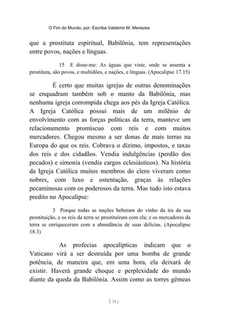 O Fim do Mundo, por: Escriba Valdemir M. Menezes
que a prostituta espiritual, Babilônia, tem representações
entre povos, nações e línguas.
15 E disse-me: As águas que viste, onde se assenta a
prostituta, são povos, e multidões, e nações, e línguas. (Apocalipse 17.15)
É certo que muitas igrejas de outras denominações
se enquadram também sob o manto da Babilônia, mas
nenhuma igreja corrompida chega aos pés da Igreja Católica.
A Igreja Católica possui mais de um milênio de
envolvimento com as forças políticas da terra, manteve um
relacionamento promíscuo com reis e com muitos
mercadores. Chegou mesmo a ser donas de mais terras na
Europa do que os reis. Cobrava o dízimo, impostos, e taxas
dos reis e dos cidadãos. Vendia indulgências (perdão dos
pecados) e simonia (vendia cargos eclesiásticos). Na história
da Igreja Católica muitos membros do clero viveram como
nobres, com luxo e ostentação, graças às relações
pecaminosas com os poderosos da terra. Mas tudo isto estava
predito no Apocalipse:
3 Porque todas as nações beberam do vinho da ira da sua
prostituição, e os reis da terra se prostituíram com ela; e os mercadores da
terra se enriqueceram com a abundância de suas delícias. (Apocalipse
18.3)
As profecias apocalípticas indicam que o
Vaticano virá a ser destruída por uma bomba de grande
potência, de maneira que, em uma hora, ela deixará de
existir. Haverá grande choque e perplexidade do mundo
diante da queda da Babilônia. Assim como as torres gêmeas
[ 19 ]
 