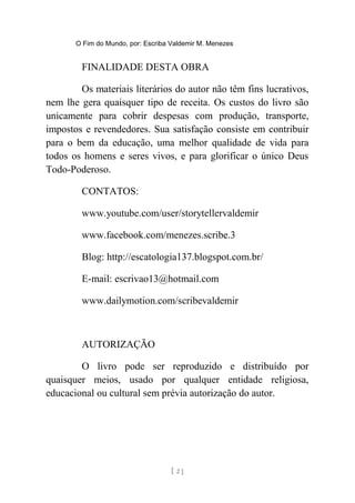 O Fim do Mundo, por: Escriba Valdemir M. Menezes
FINALIDADE DESTA OBRA
Os materiais literários do autor não têm fins lucrativos,
nem lhe gera quaisquer tipo de receita. Os custos do livro são
unicamente para cobrir despesas com produção, transporte,
impostos e revendedores. Sua satisfação consiste em contribuir
para o bem da educação, uma melhor qualidade de vida para
todos os homens e seres vivos, e para glorificar o único Deus
Todo-Poderoso.
CONTATOS:
www.youtube.com/user/storytellervaldemir
www.facebook.com/menezes.scribe.3
Blog: http://escatologia137.blogspot.com.br/
E-mail: escrivao13@hotmail.com
www.dailymotion.com/scribevaldemir
AUTORIZAÇÃO
O livro pode ser reproduzido e distribuído por
quaisquer meios, usado por qualquer entidade religiosa,
educacional ou cultural sem prévia autorização do autor.
[ 2 ]
 