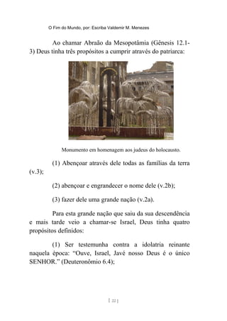 O Fim do Mundo, por: Escriba Valdemir M. Menezes
Ao chamar Abraão da Mesopotâmia (Gênesis 12.1-
3) Deus tinha três propósitos a cumprir através do patriarca:
Monumento em homenagem aos judeus do holocausto.
(1) Abençoar através dele todas as famílias da terra
(v.3);
(2) abençoar e engrandecer o nome dele (v.2b);
(3) fazer dele uma grande nação (v.2a).
Para esta grande nação que saiu da sua descendência
e mais tarde veio a chamar-se Israel, Deus tinha quatro
propósitos definidos:
(1) Ser testemunha contra a idolatria reinante
naquela época: “Ouve, Israel, Javé nosso Deus é o único
SENHOR.” (Deuteronômio 6.4);
[ 22 ]
 