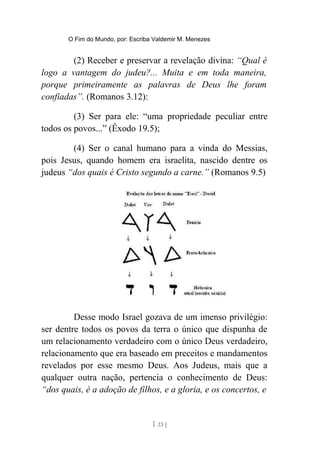 O Fim do Mundo, por: Escriba Valdemir M. Menezes
(2) Receber e preservar a revelação divina: “Qual é
logo a vantagem do judeu?... Muita e em toda maneira,
porque primeiramente as palavras de Deus lhe foram
confiadas”. (Romanos 3.12):
(3) Ser para ele: “uma propriedade peculiar entre
todos os povos...” (Êxodo 19.5);
(4) Ser o canal humano para a vinda do Messias,
pois Jesus, quando homem era israelita, nascido dentre os
judeus “dos quais é Cristo segundo a carne.” (Romanos 9.5)
Desse modo Israel gozava de um imenso privilégio:
ser dentre todos os povos da terra o único que dispunha de
um relacionamento verdadeiro com o único Deus verdadeiro,
relacionamento que era baseado em preceitos e mandamentos
revelados por esse mesmo Deus. Aos Judeus, mais que a
qualquer outra nação, pertencia o conhecimento de Deus:
“dos quais, é a adoção de filhos, e a gloria, e os concertos, e
[ 23 ]
 