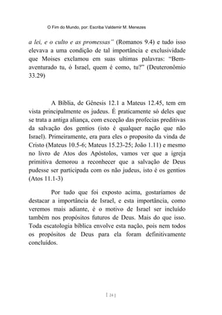 O Fim do Mundo, por: Escriba Valdemir M. Menezes
a lei, e o culto e as promessas” (Romanos 9.4) e tudo isso
elevava a uma condição de tal importância e exclusividade
que Moises exclamou em suas ultimas palavras: “Bem-
aventurado tu, ó Israel, quem é como, tu?” (Deuteronômio
33.29)
A Bíblia, de Gênesis 12.1 a Mateus 12.45, tem em
vista principalmente os judeus. É praticamente só deles que
se trata a antiga aliança, com exceção das profecias preditivas
da salvação dos gentios (isto é qualquer nação que não
Israel). Primeiramente, era para eles o proposito da vinda de
Cristo (Mateus 10.5-6; Mateus 15.23-25; João 1.11) e mesmo
no livro de Atos dos Apóstolos, vamos ver que a igreja
primitiva demorou a reconhecer que a salvação de Deus
pudesse ser participada com os não judeus, isto é os gentios
(Atos 11.1-3)
Por tudo que foi exposto acima, gostaríamos de
destacar a importância de Israel, e esta importância, como
veremos mais adiante, é o motivo de Israel ser incluído
também nos propósitos futuros de Deus. Mais do que isso.
Toda escatologia bíblica envolve esta nação, pois nem todos
os propósitos de Deus para ela foram definitivamente
concluídos.
[ 24 ]
 