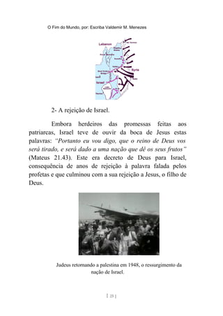O Fim do Mundo, por: Escriba Valdemir M. Menezes
2- A rejeição de Israel.
Embora herdeiros das promessas feitas aos
patriarcas, Israel teve de ouvir da boca de Jesus estas
palavras: “Portanto eu vou digo, que o reino de Deus vos
será tirado, e será dado a uma nação que dê os seus frutos”
(Mateus 21.43). Este era decreto de Deus para Israel,
consequência de anos de rejeição à palavra falada pelos
profetas e que culminou com a sua rejeição a Jesus, o filho de
Deus.
Judeus retornando a palestina em 1948, o ressurgimento da
nação de Israel.
[ 25 ]
 