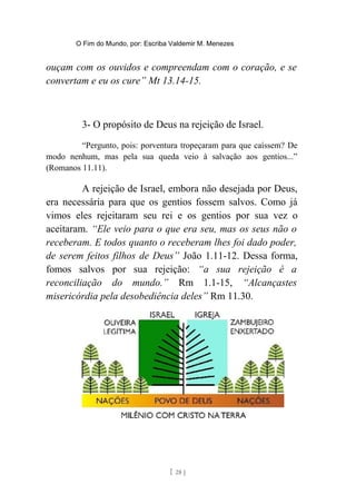 O Fim do Mundo, por: Escriba Valdemir M. Menezes
ouçam com os ouvidos e compreendam com o coração, e se
convertam e eu os cure” Mt 13.14-15.
3- O propósito de Deus na rejeição de Israel.
“Pergunto, pois: porventura tropeçaram para que caíssem? De
modo nenhum, mas pela sua queda veio à salvação aos gentios...”
(Romanos 11.11).
A rejeição de Israel, embora não desejada por Deus,
era necessária para que os gentios fossem salvos. Como já
vimos eles rejeitaram seu rei e os gentios por sua vez o
aceitaram. “Ele veio para o que era seu, mas os seus não o
receberam. E todos quanto o receberam lhes foi dado poder,
de serem feitos filhos de Deus” João 1.11-12. Dessa forma,
fomos salvos por sua rejeição: “a sua rejeição é a
reconciliação do mundo.” Rm 1.1-15, “Alcançastes
misericórdia pela desobediência deles” Rm 11.30.
[ 28 ]
 