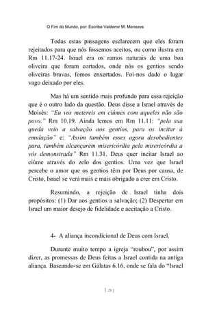 O Fim do Mundo, por: Escriba Valdemir M. Menezes
Todas estas passagens esclarecem que eles foram
rejeitados para que nós fossemos aceitos, ou como ilustra em
Rm 11.17-24. Israel era os ramos naturais de uma boa
oliveira que foram cortados, onde nós os gentios sendo
oliveiras bravas, fomos enxertados. Foi-nos dado o lugar
vago deixado por eles.
Mas há um sentido mais profundo para essa rejeição
que é o outro lado da questão. Deus disse a Israel através de
Moisés: “Eu vos metereis em ciúmes com aqueles não são
povo.” Rm 10.19. Ainda lemos em Rm 11.11: “pela sua
queda veio a salvação aos gentios, para os incitar à
emulação” e: “Assim também esses agora desobedientes
para, também alcançarem misericórdia pela misericórdia a
vós demonstrada” Rm 11.31. Deus quer incitar Israel ao
ciúme através do zelo dos gentios. Uma vez que Israel
percebe o amor que os gentios têm por Deus por causa, de
Cristo, Israel se verá mais e mais obrigado a crer em Cristo.
Resumindo, a rejeição de Israel tinha dois
propósitos: (1) Dar aos gentios a salvação; (2) Despertar em
Israel um maior desejo de fidelidade e aceitação a Cristo.
4- A aliança incondicional de Deus com Israel.
Durante muito tempo a igreja “roubou”, por assim
dizer, as promessas de Deus feitas a Israel contida na antiga
aliança. Baseando-se em Gálatas 6.16, onde se fala do “Israel
[ 29 ]
 