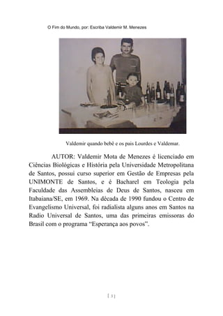 O Fim do Mundo, por: Escriba Valdemir M. Menezes
Valdemir quando bebê e os pais Lourdes e Valdemar.
AUTOR: Valdemir Mota de Menezes é licenciado em
Ciências Biológicas e História pela Universidade Metropolitana
de Santos, possui curso superior em Gestão de Empresas pela
UNIMONTE de Santos, e é Bacharel em Teologia pela
Faculdade das Assembleias de Deus de Santos, nasceu em
Itabaiana/SE, em 1969. Na década de 1990 fundou o Centro de
Evangelismo Universal, foi radialista alguns anos em Santos na
Radio Universal de Santos, uma das primeiras emissoras do
Brasil com o programa “Esperança aos povos”.
[ 3 ]
 