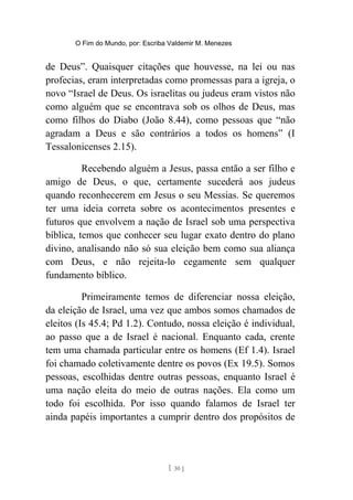O Fim do Mundo, por: Escriba Valdemir M. Menezes
de Deus”. Quaisquer citações que houvesse, na lei ou nas
profecias, eram interpretadas como promessas para a igreja, o
novo “Israel de Deus. Os israelitas ou judeus eram vistos não
como alguém que se encontrava sob os olhos de Deus, mas
como filhos do Diabo (João 8.44), como pessoas que “não
agradam a Deus e são contrários a todos os homens” (I
Tessalonicenses 2.15).
Recebendo alguém a Jesus, passa então a ser filho e
amigo de Deus, o que, certamente sucederá aos judeus
quando reconhecerem em Jesus o seu Messias. Se queremos
ter uma ideia correta sobre os acontecimentos presentes e
futuros que envolvem a nação de Israel sob uma perspectiva
bíblica, temos que conhecer seu lugar exato dentro do plano
divino, analisando não só sua eleição bem como sua aliança
com Deus, e não rejeita-lo cegamente sem qualquer
fundamento bíblico.
Primeiramente temos de diferenciar nossa eleição,
da eleição de Israel, uma vez que ambos somos chamados de
eleitos (Is 45.4; Pd 1.2). Contudo, nossa eleição é individual,
ao passo que a de Israel é nacional. Enquanto cada, crente
tem uma chamada particular entre os homens (Ef 1.4). Israel
foi chamado coletivamente dentre os povos (Ex 19.5). Somos
pessoas, escolhidas dentre outras pessoas, enquanto Israel é
uma nação eleita do meio de outras nações. Ela como um
todo foi escolhida. Por isso quando falamos de Israel ter
ainda papéis importantes a cumprir dentro dos propósitos de
[ 30 ]
 