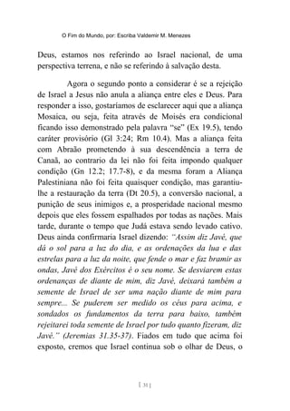 O Fim do Mundo, por: Escriba Valdemir M. Menezes
Deus, estamos nos referindo ao Israel nacional, de uma
perspectiva terrena, e não se referindo à salvação desta.
Agora o segundo ponto a considerar é se a rejeição
de Israel a Jesus não anula a aliança entre eles e Deus. Para
responder a isso, gostaríamos de esclarecer aqui que a aliança
Mosaica, ou seja, feita através de Moisés era condicional
ficando isso demonstrado pela palavra “se” (Ex 19.5), tendo
caráter provisório (Gl 3:24; Rm 10.4). Mas a aliança feita
com Abraão prometendo à sua descendência a terra de
Canaã, ao contrario da lei não foi feita impondo qualquer
condição (Gn 12.2; 17.7-8), e da mesma foram a Aliança
Palestiniana não foi feita quaisquer condição, mas garantiu-
lhe a restauração da terra (Dt 20.5), a conversão nacional, a
punição de seus inimigos e, a prosperidade nacional mesmo
depois que eles fossem espalhados por todas as nações. Mais
tarde, durante o tempo que Judá estava sendo levado cativo.
Deus ainda confirmaria Israel dizendo: “Assim diz Javé, que
dá o sol para a luz do dia, e as ordenações da lua e das
estrelas para a luz da noite, que fende o mar e faz bramir as
ondas, Javé dos Exércitos é o seu nome. Se desviarem estas
ordenanças de diante de mim, diz Javé, deixará também a
semente de Israel de ser uma nação diante de mim para
sempre... Se puderem ser medido os céus para acima, e
sondados os fundamentos da terra para baixo, também
rejeitarei toda semente de Israel por tudo quanto fizeram, diz
Javé.” (Jeremias 31.35-37). Fiados em tudo que acima foi
exposto, cremos que Israel continua sob o olhar de Deus, o
[ 31 ]
 