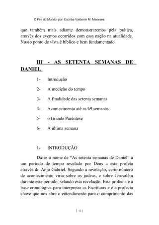 O Fim do Mundo, por: Escriba Valdemir M. Menezes
que também mais adiante demonstraremos pela prática,
através dos eventos ocorridos com essa nação na atualidade.
Nosso ponto de vista é bíblico e bem fundamentado.
III - AS SETENTA SEMANAS DE
DANIEL
1- Introdução
2- A medição do tempo
3- A finalidade das setenta semanas
4- Acontecimento até as 69 semanas
5- o Grande Parêntese
6- A última semana
1- INTRODUÇÃO
Dá-se o nome de “As setenta semanas de Daniel” a
um período de tempo revelado por Deus a este profeta
através do Anjo Gabriel. Segundo a revelação, certo número
de acontecimento viria sobre os judeus, e sobre Jerusalém
durante este período, selando esta revelação. Esta profecia é a
base cronológica para interpretar as Escrituras e é a profecia
chave que nos abre o entendimento para o cumprimento das
[ 32 ]
 