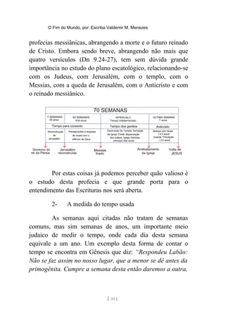 O Fim do Mundo, por: Escriba Valdemir M. Menezes
profecias messiânicas, abrangendo a morte e o futuro reinado
de Cristo. Embora sendo breve, abrangendo não mais que
quatro versículos (Dn 9.24-27), tem sem dúvida grande
importância no estudo do plano escatológico, relacionando-se
com os Judeus, com Jerusalém, com o templo, com o
Messias, com a queda de Jerusalém, com o Anticristo e com
o reinado messiânico.
Por estas coisas já podemos perceber quão valioso é
o estudo desta profecia e que grande porta para o
entendimento das Escrituras nos será aberta.
2- A medida do tempo usada
As semanas aqui citadas não tratam de semanas
comuns, mas sim semanas de anos, um importante meio
judaico de medir o tempo, onde cada dia desta semana
equivale a um ano. Um exemplo desta forma de contar o
tempo se encontra em Gênesis que diz: “Respondeu Labão:
Não se faz assim no nosso lugar, que a menor se dê antes da
primogênita. Cumpre a semana desta então daremos a outra,
[ 33 ]
 
