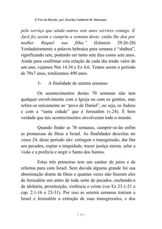 O Fim do Mundo, por: Escriba Valdemir M. Menezes
pelo serviço que ainda outros sete anos servires comigo. E
Jacó fez assim e cumpriu a semana deste; então lhe deu por
mulher Raquel sua filha.” (Gênesis 29.26-28)
Verdadeiramente a palavra hebraica para semana é “shabua”,
significando sete, podendo ser tanto sete dias como sete anos.
Ainda para confirmar esta relação de cada dia tendo valor de
um ano, vejamos Nm 14.34 e Ez 4.6. Temos assim o período
de 70x7 anos, totalizamos 490 anos.
3- A finalidade de setenta semanas
Os acontecimentos destas 70 semanas não tem
qualquer envolvimento com a Igreja ou com os gentios, mas
refere-se unicamente ao “povo de Daniel”, ou seja, os Judeus
e com a “santa cidade” que é Jerusalém (v.24). É bem
verdade que tais acontecimentos envolveram todo o mundo.
Quando findar as 70 semanas, cumprir-se-ão enfim
as promessas de Deus a Israel. As finalidades descritas no
verso 24, deste período são: extinguir a transgressão, dar fim
aos pecados, expiar a iniquidade, trazer justiça eterna, selar a
visão e a profecia e ungir o Santo dos Santos.
Estas três primeiras tem um caráter de juízo e de
reforma para com Israel. Sem duvida alguma grande foi sua
abominação diante de Deus e quantas vezes não fizeram eles
de Jerusalém um antro de toda sorte de pecados, enchendo-a
de idolatria, prostituição, violência e crime (ver Ez 23.1-21 e
cap. 2.1-16 e 23-31). Por isso as setenta semanas trariam a
Israel e Jerusalém a extinção de suas transgressões, e dos
[ 34 ]
 