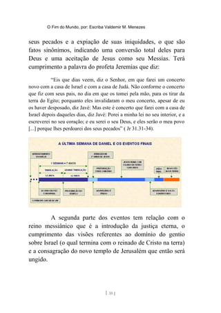 O Fim do Mundo, por: Escriba Valdemir M. Menezes
seus pecados e a expiação de suas iniquidades, o que são
fatos sinônimos, indicando uma conversão total deles para
Deus e uma aceitação de Jesus como seu Messias. Terá
cumprimento a palavra do profeta Jeremias que diz:
“Eis que dias veem, diz o Senhor, em que farei um concerto
novo com a casa de Israel e com a casa de Judá. Não conforme o concerto
que fiz com seus pais, no dia em que os tomei pela mão, para os tirar da
terra do Egito; porquanto eles invalidaram o meu concerto, apesar de eu
os haver desposado, diz Javé: Mas este é concerto que farei com a casa de
Israel depois daqueles dias, diz Javé: Porei a minha lei no seu interior, e a
escreverei no seu coração; e eu serei o seu Deus, e eles serão o meu povo
[...] porque lhes perdoarei dos seus pecados” ( Jr 31.31-34).
A segunda parte dos eventos tem relação com o
reino messiânico que é a introdução da justiça eterna, o
cumprimento das visões referentes ao domínio do gentio
sobre Israel (o qual termina com o reinado de Cristo na terra)
e a consagração do novo templo de Jerusalém que então será
ungido.
[ 35 ]
 