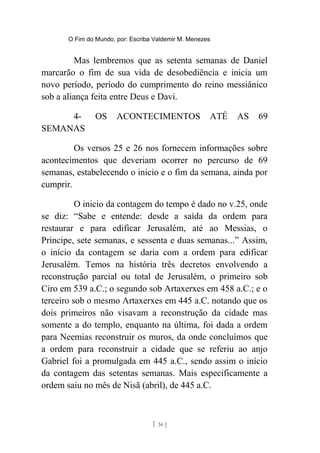 O Fim do Mundo, por: Escriba Valdemir M. Menezes
Mas lembremos que as setenta semanas de Daniel
marcarão o fim de sua vida de desobediência e inicia um
novo período, período do cumprimento do reino messiânico
sob a aliança feita entre Deus e Davi.
4- OS ACONTECIMENTOS ATÉ AS 69
SEMANAS
Os versos 25 e 26 nos fornecem informações sobre
acontecimentos que deveriam ocorrer no percurso de 69
semanas, estabelecendo o inicio e o fim da semana, ainda por
cumprir.
O inicio da contagem do tempo é dado no v.25, onde
se diz: “Sabe e entende: desde a saída da ordem para
restaurar e para edificar Jerusalém, até ao Messias, o
Príncipe, sete semanas, e sessenta e duas semanas...” Assim,
o início da contagem se daria com a ordem para edificar
Jerusalém. Temos na história três decretos envolvendo a
reconstrução parcial ou total de Jerusalém, o primeiro sob
Ciro em 539 a.C.; o segundo sob Artaxerxes em 458 a.C.; e o
terceiro sob o mesmo Artaxerxes em 445 a.C. notando que os
dois primeiros não visavam a reconstrução da cidade mas
somente a do templo, enquanto na última, foi dada a ordem
para Neemias reconstruir os muros, da onde concluímos que
a ordem para reconstruir a cidade que se referiu ao anjo
Gabriel foi a promulgada em 445 a.C., sendo assim o início
da contagem das setentas semanas. Mais especificamente a
ordem saiu no mês de Nisã (abril), de 445 a.C.
[ 36 ]
 