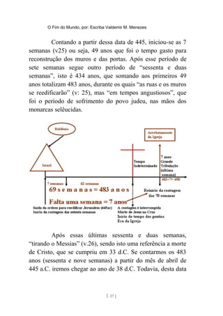 O Fim do Mundo, por: Escriba Valdemir M. Menezes
Contando a partir dessa data de 445, iniciou-se as 7
semanas (v25) ou seja, 49 anos que foi o tempo gasto para
reconstrução dos muros e das portas. Após esse período de
sete semanas segue outro período de “sessenta e duas
semanas”, isto é 434 anos, que somando aos primeiros 49
anos totalizam 483 anos, durante os quais “as ruas e os muros
se reedificarão” (v: 25), mas “em tempos angustiosos”, que
foi o período de sofrimento do povo judeu, nas mãos dos
monarcas selêucidas.
Após essas últimas sessenta e duas semanas,
“tirando o Messias” (v.26), sendo isto uma referência a morte
de Cristo, que se cumpriu em 33 d.C. Se contarmos os 483
anos (sessenta e nove semanas) a partir do mês de abril de
445 a.C. iremos chegar ao ano de 38 d.C. Todavia, desta data
[ 37 ]
 