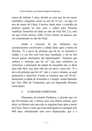 O Fim do Mundo, por: Escriba Valdemir M. Menezes
temos de subtrair 5 anos, devido ao erro que há em nosso
calendário, chegamos assim ao ano de 33 a.C., ou seja, no
ano da morte de Cristo. Convém ainda notar a exatidão da
profecia quanto ao mês, pois a ordem para Neemias
reedificar Jerusalém foi dada no mês de Nisã (Ne 2.1), mês
em que Cristo morreu. (Obs. Cristo morreu na páscoa, que
era comemorado no mês de Nisã).
Ainda o versículo 26 faz referência aos
acontecimentos envolvendo a cidade Santa após a morte do
Messias. “E o povo do príncipe que há de vir destruirá a
cidade e o seu fim será com uma inundação, e até ao fim
haverá guerra; desolações são determinadas”. Notemos que
embora o “príncipe que há vir” seja uma referência ao
Anticristo, a destruição da cidade de Jerusalém não se daria
pela mão dele, mas pela mão do seu povo, como diz: “E o
povo do príncipe que há vir”, isto é, o povo romano, ao qual
pertencerá o Anticristo. Foram os romanos que, em 70 d.C.
destruíram a cidade de Jerusalém e o templo, sendo liderados
por Tito, filho de Vespasiano, que era Imperador Romano
nessa época.
5- O GRANDE PARÊNTESE
Chamamos de Grande Parêntese, o período que vai
das 69 semanas até, a última, pois esta última semana, quer
dizer, os últimos sete anos não se seguiram logo após a morte
de Cristo. Houve como que uma interrupção na contagem dos
490 anos, introduzindo uma nova dispensação, que é a
[ 38 ]
 